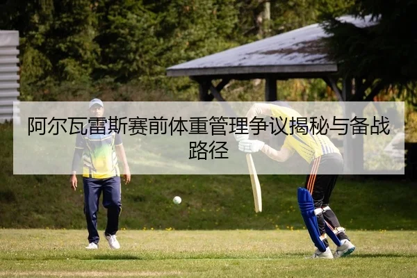 阿尔瓦雷斯赛前体重管理争议揭秘与备战路径
